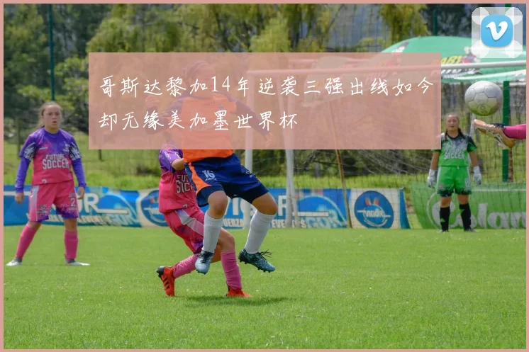 哥斯达黎加14年逆袭三强出线如今却无缘美加墨世界杯