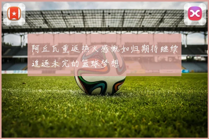 阿丘瓦重返热火感慨如归期待继续追逐未完的篮球梦想