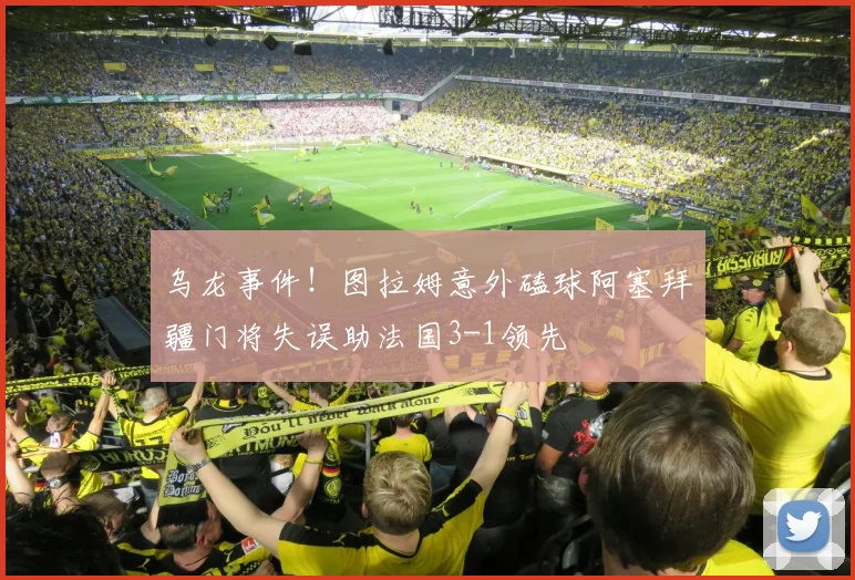 乌龙事件！图拉姆意外磕球阿塞拜疆门将失误助法国3-1领先