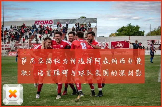 萨尼亚揭秘为何选择阿森纳而非曼联：语言障碍与球队氛围的深刻影响