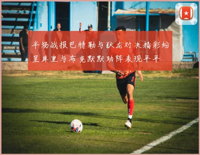 半场战报巴特勒与狄龙对决精彩纷呈库里与布克默默助阵表现平平
