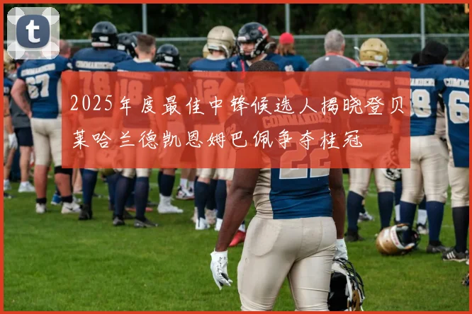 2025年度最佳中锋候选人揭晓登贝莱哈兰德凯恩姆巴佩争夺桂冠