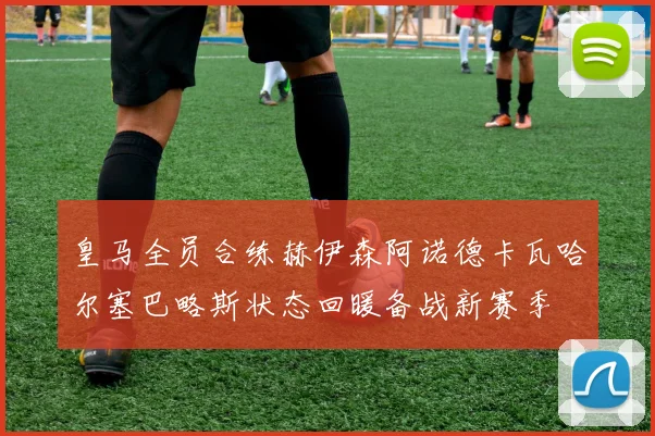 皇马全员合练赫伊森阿诺德卡瓦哈尔塞巴略斯状态回暖备战新赛季