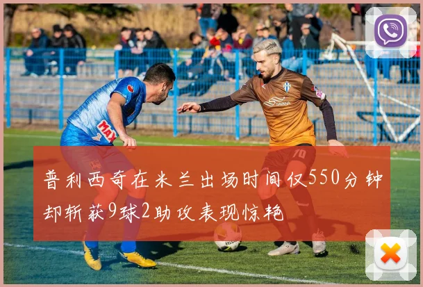 普利西奇在米兰出场时间仅550分钟却斩获9球2助攻表现惊艳