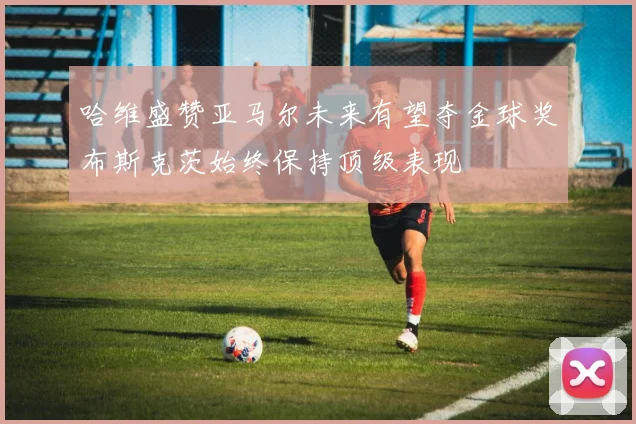 哈维盛赞亚马尔未来有望夺金球奖布斯克茨始终保持顶级表现