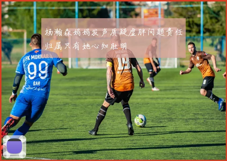 杨瀚森妈妈发声质疑虚胖问题责任归属只有她心知肚明