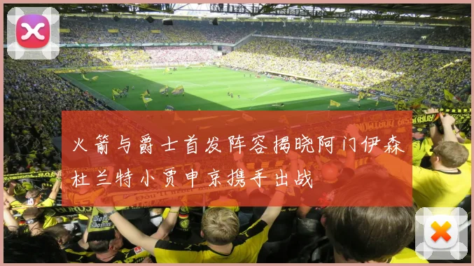 火箭与爵士首发阵容揭晓阿门伊森杜兰特小贾申京携手出战