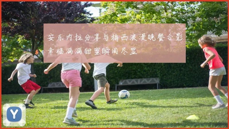 安东内拉分享与梅西浪漫晚餐合影幸福满满甜蜜瞬间尽显