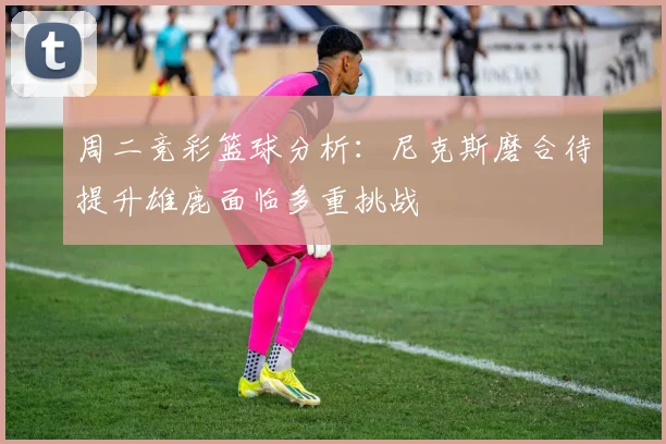 周二竞彩篮球分析：尼克斯磨合待提升雄鹿面临多重挑战