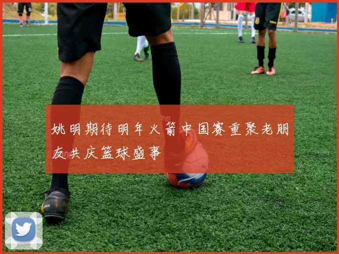 姚明期待明年火箭中国赛重聚老朋友共庆篮球盛事