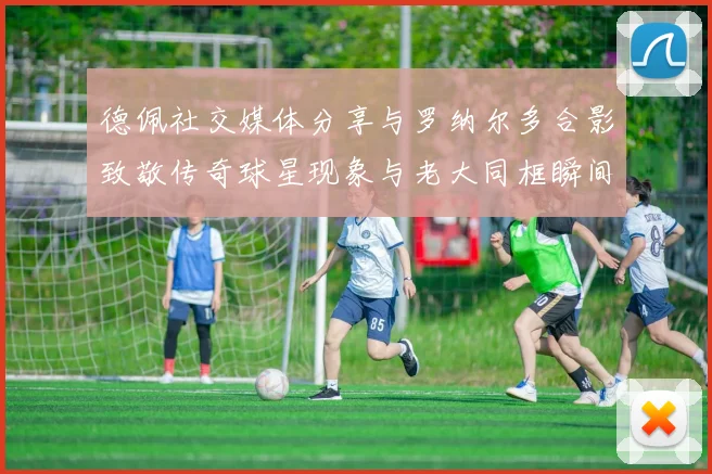 德佩社交媒体分享与罗纳尔多合影致敬传奇球星现象与老大同框瞬间