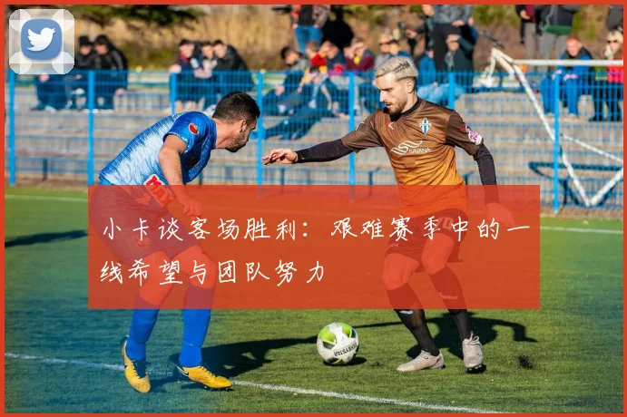 小卡谈客场胜利：艰难赛季中的一线希望与团队努力