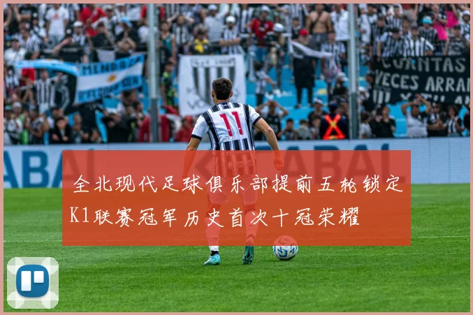 全北现代足球俱乐部提前五轮锁定K1联赛冠军历史首次十冠荣耀