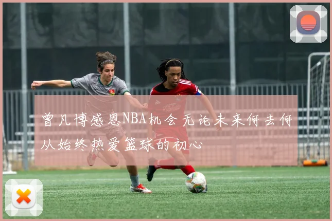 曾凡博感恩NBA机会无论未来何去何从始终热爱篮球的初心