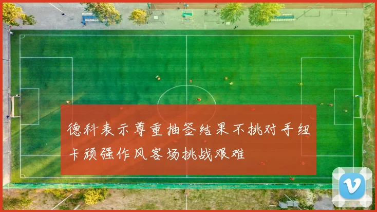 德科表示尊重抽签结果不挑对手纽卡顽强作风客场挑战艰难