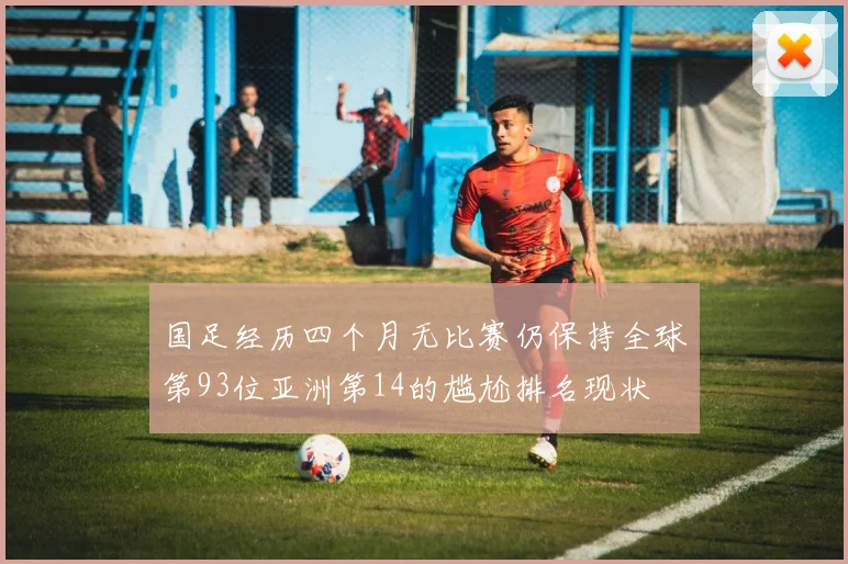 国足经历四个月无比赛仍保持全球第93位亚洲第14的尴尬排名现状
