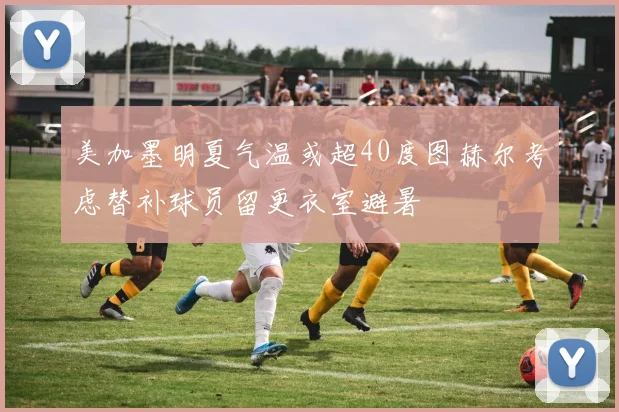 美加墨明夏气温或超40度图赫尔考虑替补球员留更衣室避暑