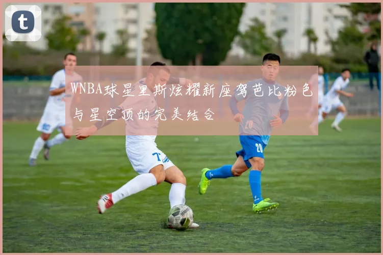 WNBA球星里斯炫耀新座驾芭比粉色与星空顶的完美结合